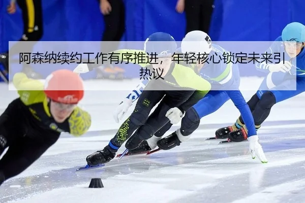 阿森纳续约工作有序推进，年轻核心锁定未来引热议