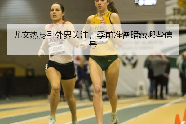 尤文热身引外界关注，季前准备暗藏哪些信号